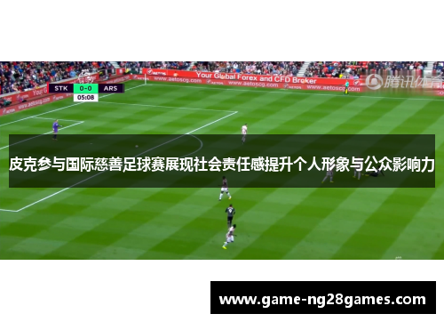 皮克参与国际慈善足球赛展现社会责任感提升个人形象与公众影响力