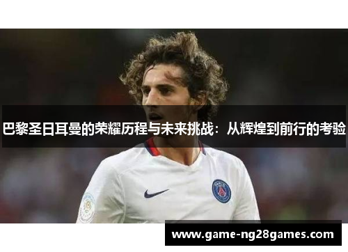 巴黎圣日耳曼的荣耀历程与未来挑战：从辉煌到前行的考验