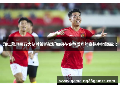 拜仁慕尼黑五大制胜策略解析如何在竞争激烈的赛场中脱颖而出