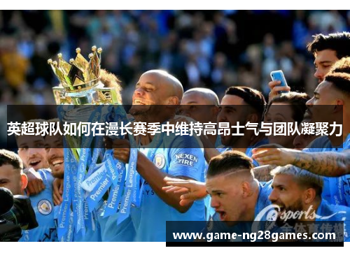 英超球队如何在漫长赛季中维持高昂士气与团队凝聚力