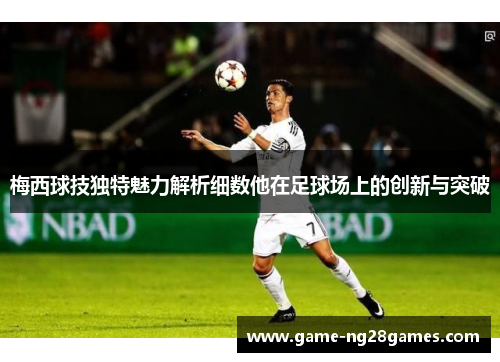 梅西球技独特魅力解析细数他在足球场上的创新与突破