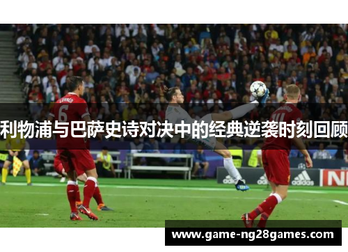 利物浦与巴萨史诗对决中的经典逆袭时刻回顾