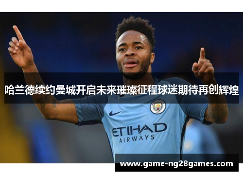 哈兰德续约曼城开启未来璀璨征程球迷期待再创辉煌