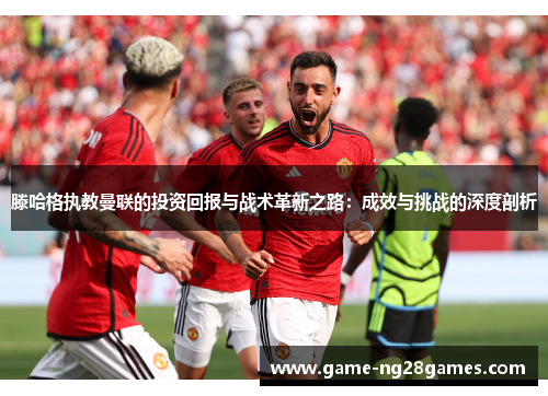 滕哈格执教曼联的投资回报与战术革新之路：成效与挑战的深度剖析