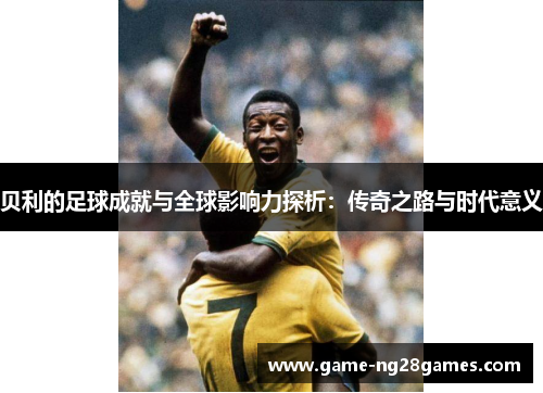 贝利的足球成就与全球影响力探析：传奇之路与时代意义