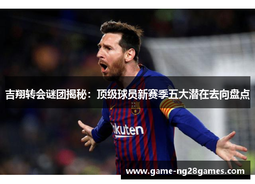 吉翔转会谜团揭秘：顶级球员新赛季五大潜在去向盘点