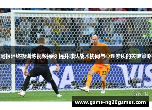 阿根廷终极训练视频揭秘 提升球队战术协同与心理素质的关键策略