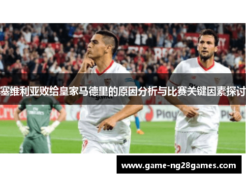 塞维利亚败给皇家马德里的原因分析与比赛关键因素探讨