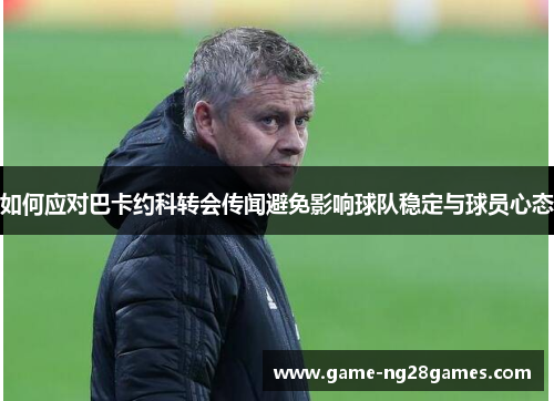 如何应对巴卡约科转会传闻避免影响球队稳定与球员心态