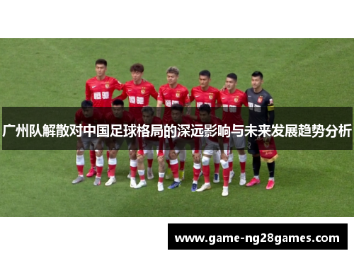 广州队解散对中国足球格局的深远影响与未来发展趋势分析