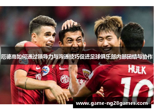厄德高如何通过领导力与沟通技巧促进足球俱乐部内部团结与协作