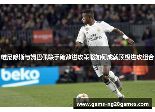 维尼修斯与姆巴佩联手破敌进攻策略如何成就顶级进攻组合