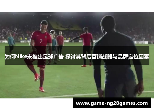 为何Nike未推出足球广告 探讨其背后营销战略与品牌定位因素