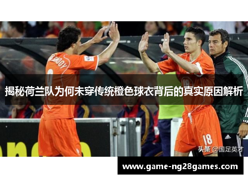 揭秘荷兰队为何未穿传统橙色球衣背后的真实原因解析