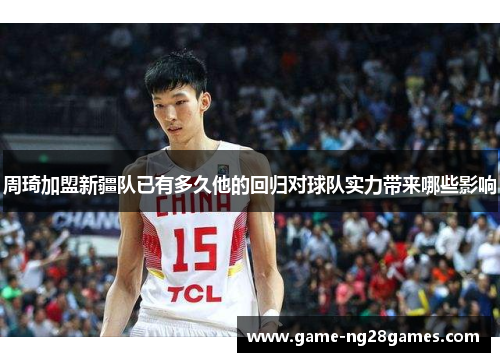 周琦加盟新疆队已有多久他的回归对球队实力带来哪些影响