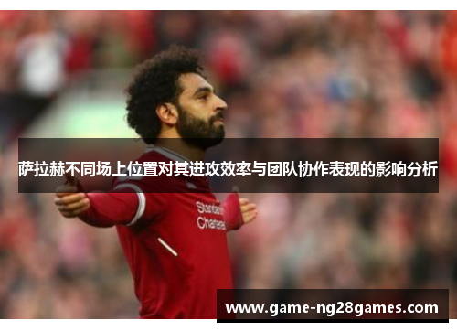 萨拉赫不同场上位置对其进攻效率与团队协作表现的影响分析 萨拉赫不同场上位置对其进攻效率与团队协作表现的影响分析
