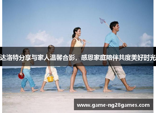 达洛特分享与家人温馨合影，感恩家庭陪伴共度美好时光