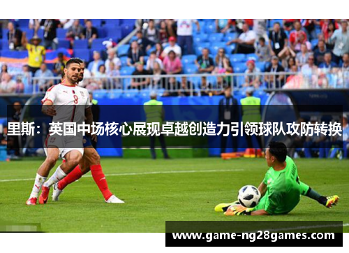 里斯:英国中场核心展现卓越创造力引领球队攻防转换 里斯:英国中场核心展现卓越创造力引领球队攻防转换
