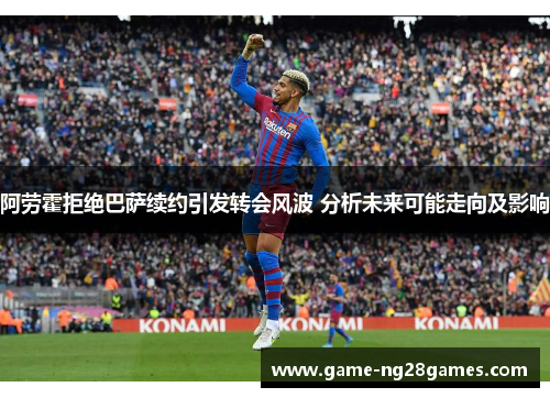 阿劳霍拒绝巴萨续约引发转会风波 分析未来可能走向及影响