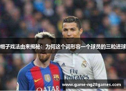 帽子戏法由来揭秘：为何这个词形容一个球员的三粒进球