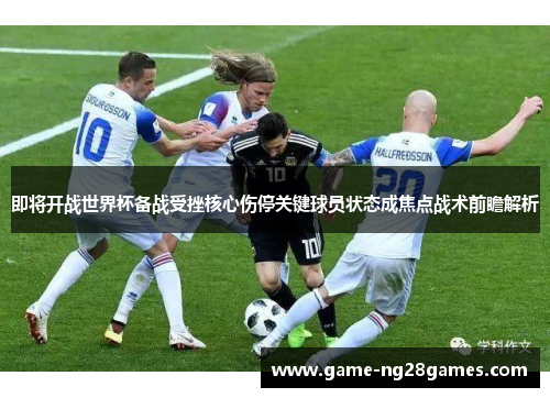 即将开战世界杯备战受挫核心伤停关键球员状态成焦点战术前瞻解析