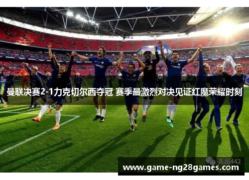 曼联决赛2-1力克切尔西夺冠 赛季最激烈对决见证红魔荣耀时刻 曼联决赛2-1力克切尔西夺冠 赛季最激烈对决见证红魔荣耀时刻