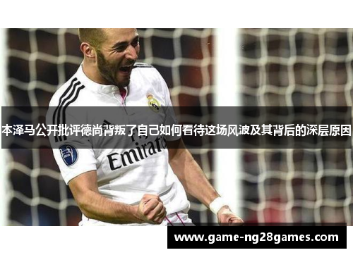 本泽马公开批评德尚背叛了自己如何看待这场风波及其背后的深层原因 本泽马公开批评德尚背叛了自己如何看待这场风波及其背后的深层原因