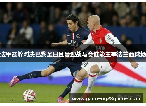 法甲巅峰对决巴黎圣日耳曼迎战马赛谁能主宰法兰西球场