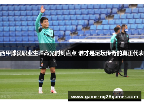 西甲球员职业生涯高光时刻盘点 谁才是足坛传奇的真正代表
