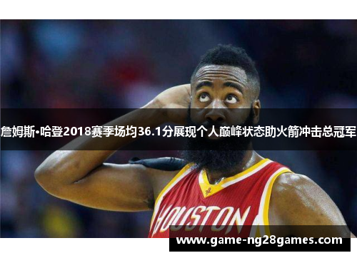 詹姆斯·哈登2018赛季场均36.1分展现个人巅峰状态助火箭冲击总冠军