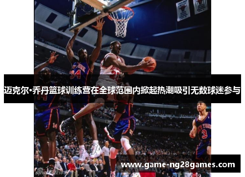 迈克尔·乔丹篮球训练营在全球范围内掀起热潮吸引无数球迷参与